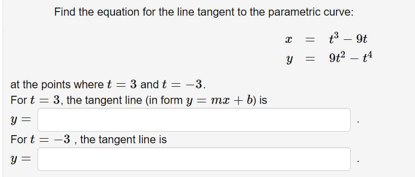 Find the equation for the line tangent to the parametric curve:
t3 - 9t
9t2 – t4
at the points where t = 3 and t = -3.
For t = 3, the tangent line (in form y = mx + b) is
y =
For t = -3, the tangent line is
y =

