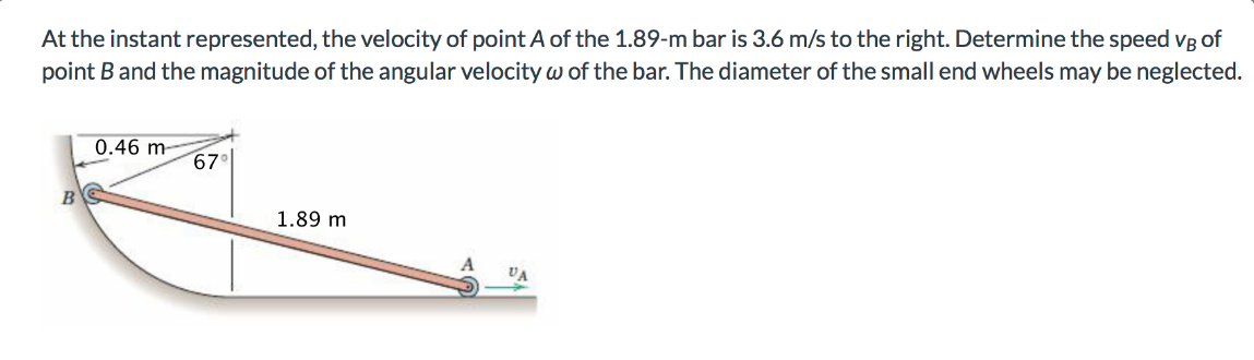 At the instant represented, the velocity of point A of the 1.89-m bar is 3.6 m/s to the right. Determine the speed vg of
point B and the magnitude of the angular velocity w of the bar. The diameter of the small end wheels may be neglected.
0.46 m
67
1.89 m
