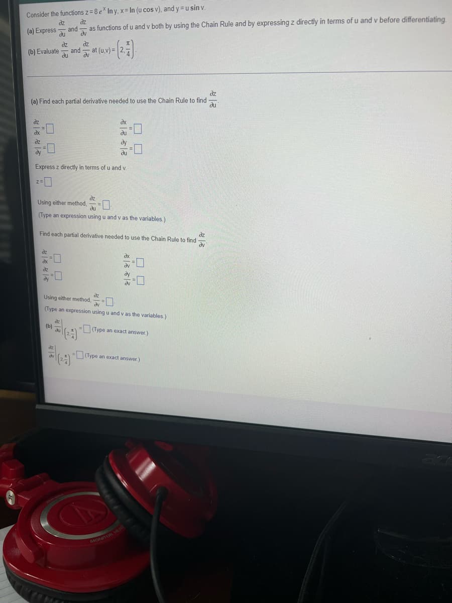 Consider the functions z= 8 e* In y, x= In (u cos v), and y= u sin v.
dz
dz
and
as functions of u and v both by using the Chain Rule and by expressing z directly in terms of u and v before differentiating
(a) Express
du
av
dz
əz
(b) Evaluate and
du
at (u,v) =
dv
dz
du
(a) Find each partial derivative needed to use the Chain Rule to find
dz
dx
ax
du
dz
dy
dy
du
Express z directly in terms of u and v.
2=0
dz
Using either method,
du
(Type an expression using u and v as the variables.)
Find each partial derivative needed to use the Chain Rule to find
dz
dv
dz
dx
dx
dv
dz
dy
dy
dv
Using either method,
dz
dv
-0
(Type an expression using u and v as the variables.)
dz
(b)
du
(Type an exact answer.)
=(Type an exact answer.)
dz
dv
(2)
MONITOR HEAD
ロロ