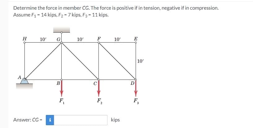 Determine the force in member CG. The force is positive if in tension, negative if in compression.
Assume F1 = 14 kips, F2 = 7 kips, F3 = 11 kips.
H
10'
G
10'
F
10'
E
10'
A
B
D
F,
F,
F,
1
2
Answer: CG =
kips
