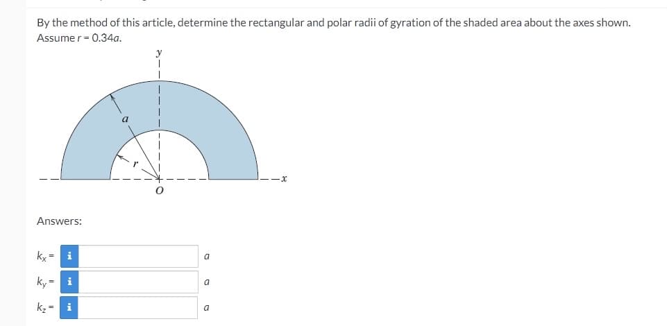 By the method of this article, determine the rectangular and polar radii of gyration of the shaded area about the axes shown.
Assume r = 0.34a.
a
Answers:
ky =
i
a
ky
i
a
kz =
i
a
