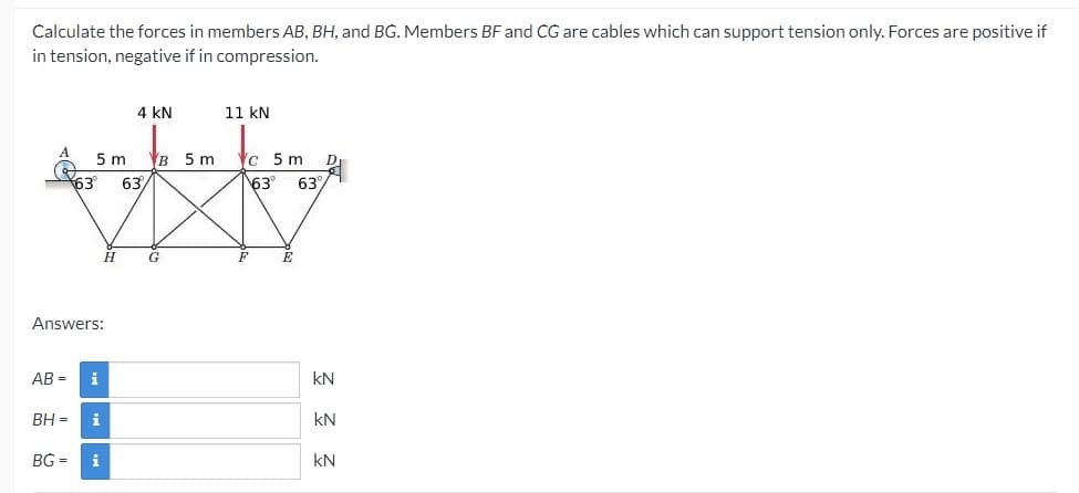 Calculate the forces in members AB, BH, and BG. Members BF and CG are cables which can support tension only. Forces are positive if
in tension, negative if in compression.
4 kN
11 kN
5 m
63
B 5 m
c 5 m
63
63°
63%
Answers:
AB =
i
kN
BH =
kN
BG =
i
kN
