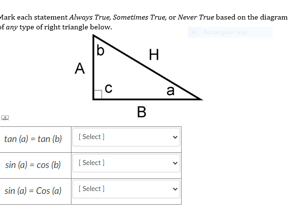 Mark each statement Always True, Sometimes True, or Never True based on the diagram
of any type of right triangle below.
Rectangular Snip
H
A
a
В
tan (a) = tan (b)
[ Select ]
sin (a) = cos (b)
[ Select ]
sin (a) = Cos (a)
[ Select ]
>
>
