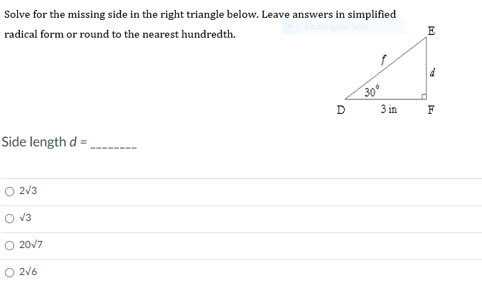 Solve for the missing side in the right triangle below. Leave answers in simplified
radical form or round to the nearest hundredth.
Rectangular Snip
E
30°
D
3 in
F
Side length d =
O 2V3
V3
O 20V7
O 2v6
