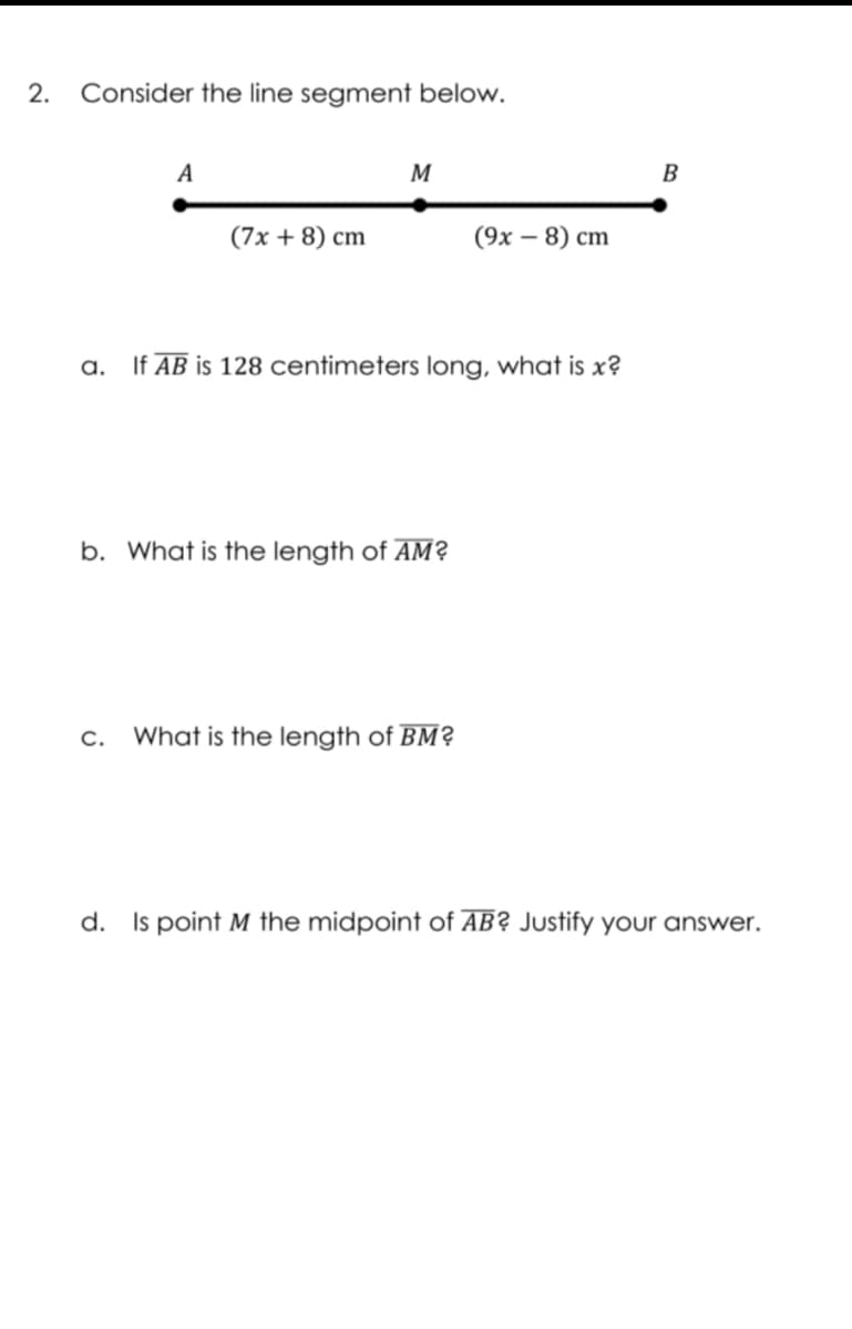 2.
Consider the line segment below.
A
M
B
(7x + 8) cm
(9х — 8) сm
a.
If AB is 128 centimeters long, what is x?
b. What is the length of AM?
c.
What is the length of BM?
d. Is point M the midpoint of AB? Justify your answer.
