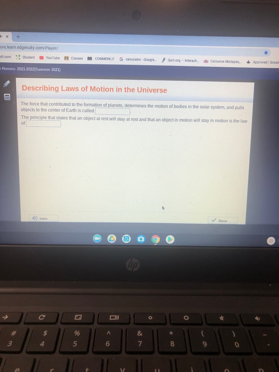 core.learn.edgenuity.com/Player/
ett.com
Student O YouTube A Classes
COMMONLIT
G calculator - Google.
I Quill.org - Interacti.
MM Exclusive Mixtapes,
4 Approved | Sneak
Honors- 2021-2022(Summer 2021)
Describing Laws of Motion in the Universe
The force that contributed to the formation of planets, determines the motion of bodies in the solar system, and pulls
objects to the center of Earth is called
The principle that states that an object at rest will stay at rest and that an object in motion will stay in motion is the law
of
) Intro
V Done
Cup
Ce
%23
%24
%
&
4.
7
8
