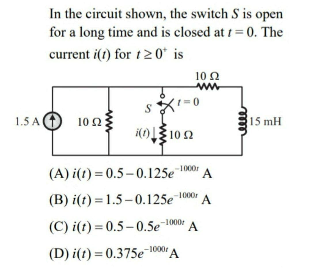 In the circuit shown, the switch S is open
for a long time and is closed at t = 0. The
current i(t) for t20* is
10 Ω
S
1.5 A (1
10 Ω
15 mH
i(t)10 2
-1000t
(A) i(t) = 0.5– 0.125e
A
(B) i(t) = 1.5 – 0.125e¬1001
A
(C) i(t) = 0.5– 0.5e¬1000:
A
(D) i(t) = 0.375e¯1000r
%3D
meee
