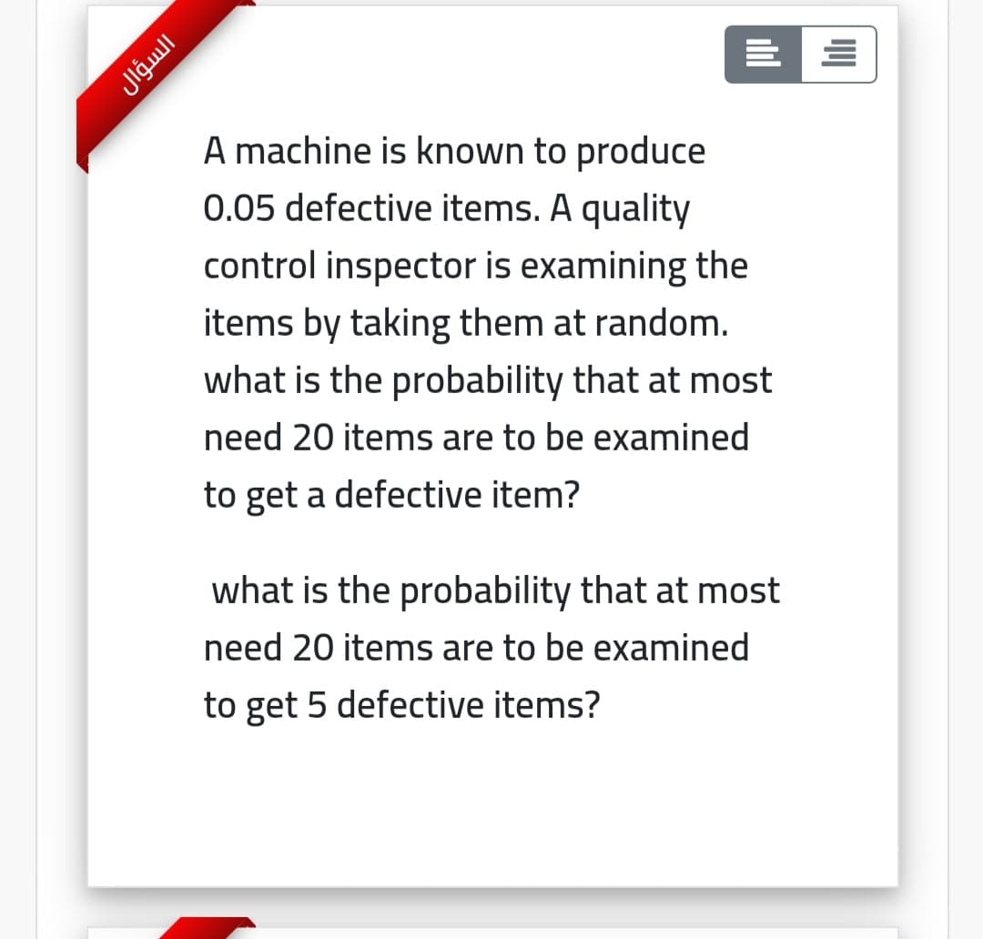 A machine is known to produce
0.05 defective items. A quality
control inspector is examining the
items by taking them at random.
what is the probability that at most
need 20 items are to be examined
to get a defective item?
what is the probability that at most
need 20 items are to be examined
to get 5 defective items?
