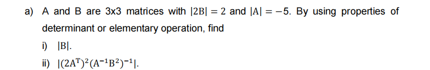 a) A and B are 3x3 matrices with |2B| = 2 and |A| = -5. By using properties of
determinant or elementary operation, find
i) |B].
ii) |(2A")²(A-!B²)-1|.
