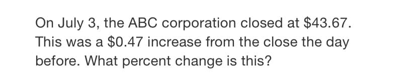 On July 3, the ABC corporation closed at $43.67.
This was a $0.47 increase from the close the day
before. What percent change is this?
