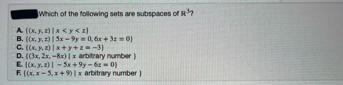 Which of the following sets are subspaces of R?
A. (x, y, z) | x < y < z}
B. {(x, y, z) | 5x – 9y = 0, 6x + 3z = 0}
C. (x, y, z) | x+y+ z = -3}
D. ((3x, 2x, -8x)|x arbitrary number }
E. ((x, y, z) | – 5x + 9y – 6z = 0}
F. (x, x – 5, x + 9) | x arbitrary number }
