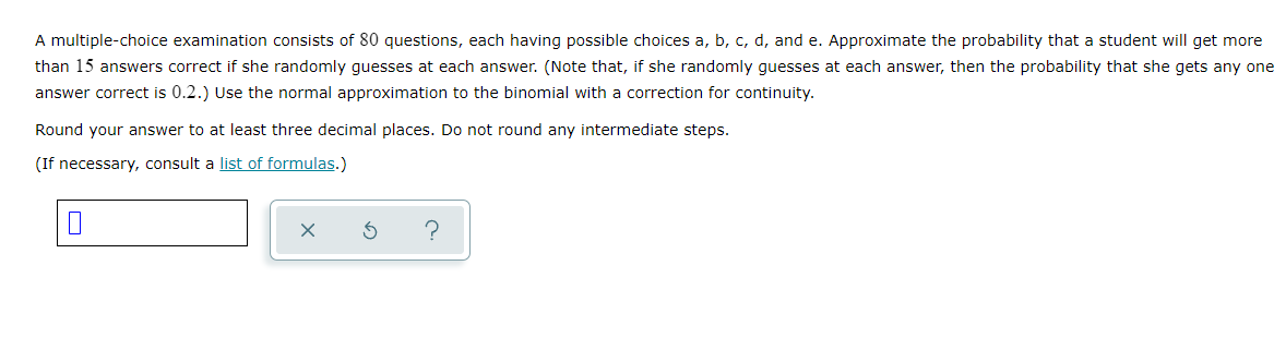 A multiple-choice examination consists of 80 questions, each having possible choices a, b, c, d, and e. Approximate the probability that a student will get more
than 15 answers correct if she randomly guesses at each answer. (Note that, if she randomly guesses at each answer, then the probability that she gets any one
answer correct is 0.2.) Use the normal approximation to the binomial with a correction for continuity.
Round your answer to at least three decimal places. Do not round any intermediate steps.
(If necessary, consult a list of formulas.)
