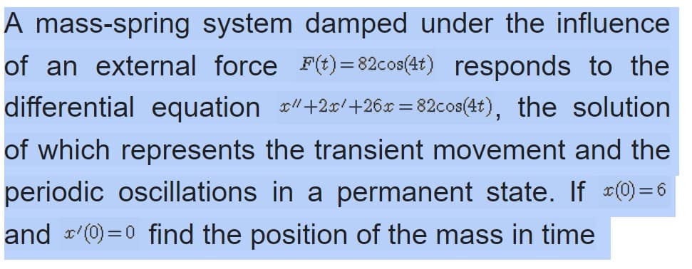 A mass-spring system damped under the influence
of an external force F(t)= 82cos(4t) responds to the
differential equation +20/+26x = 82co8(4t), the solution
of which represents the transient movement and the
periodic oscillations in a permanent state. If 0)=6
and (0)=0 find the position of the mass in time
