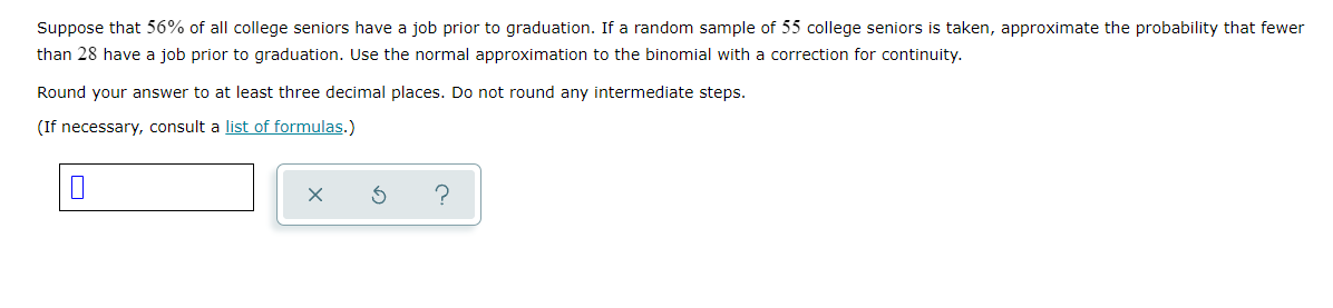 Suppose that 56% of all college seniors have a job prior to graduation. If a random sample of 55 college seniors is taken, approximate the probability that fewer
than 28 have a job prior to graduation. Use the normal approximation to the binomial with a correction for continuity.
Round your answer to at least three decimal places. Do not round any intermediate steps.
(If necessary, consult a list of formulas.)
