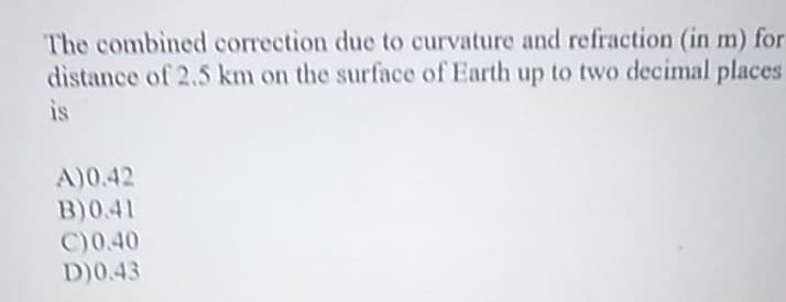 The combined correction due to curvature and refraction (in m) for
distance of 2.5 km on the surface of Earth up to two decimal places
is
A)0.42
B)0.41
C)0.40
D)0.43
