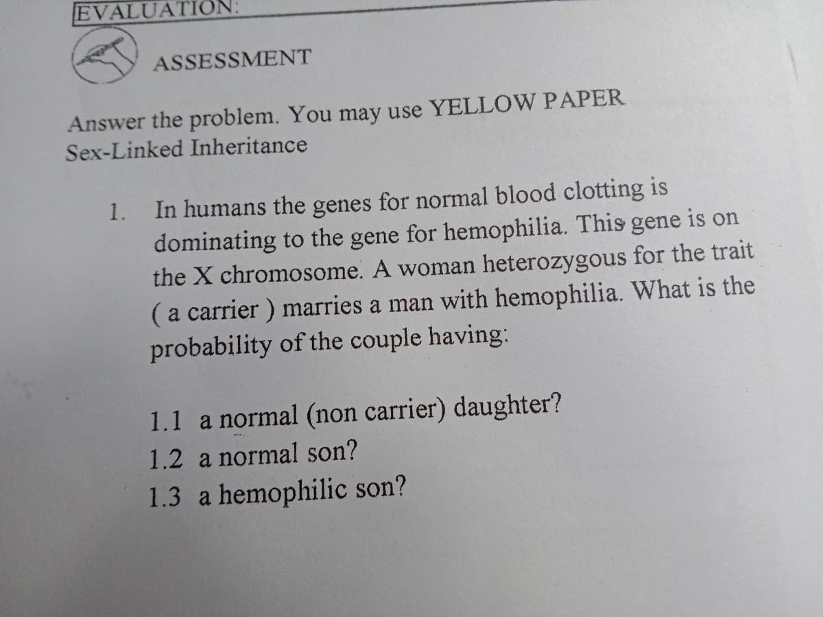 EVALUATIC
ASSESSMENT
Answer the problem. You may use YELLOW PAPER
Sex-Linked Inheritance
In humans the genes for normal blood clotting is
dominating to the gene for hemophilia. This gene is on
the X chromosome. A woman heterozygous for the trait
(a carrier ) marries a man with hemophilia. What is the
probability of the couple having:
1.
1.1 a normal (non carrier) daughter?
1.2 a normal son?
1.3 a hemophilic son?
