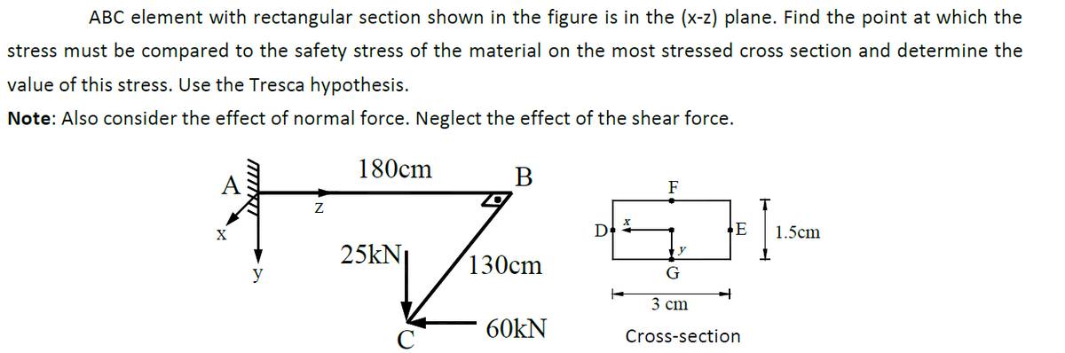 ABC element with rectangular section shown in the figure is in the (x-z) plane. Find the point at which the
stress must be compared to the safety stress of the material on the most stressed cross section and determine the
value of this stress. Use the Tresca hypothesis.
Note: Also consider the effect of normal force. Neglect the effect of the shear force.
180cm
В
A
F
E
1.5cm
25kN
y
130cm
y
G
3 сm
60kN
Cross-section
