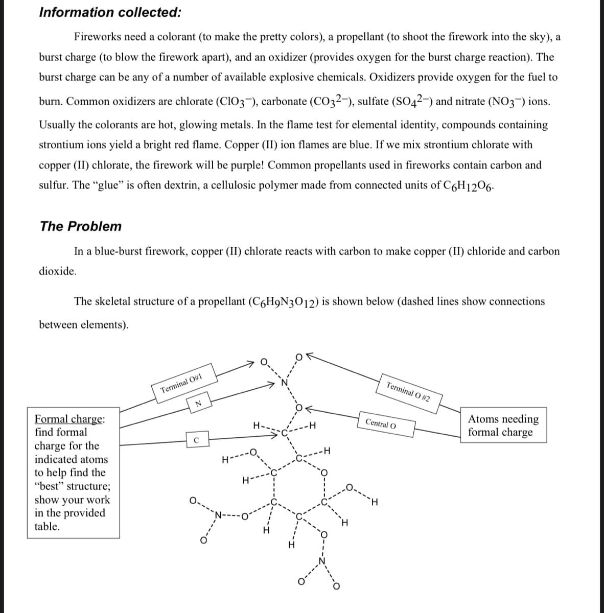 Information collected:
Fireworks need a colorant (to make the pretty colors), a propellant (to shoot the firework into the sky), a
burst charge (to blow the firework apart), and an oxidizer (provides oxygen for the burst charge reaction). The
burst charge can be any of a number of available explosive chemicals. Oxidizers provide oxygen for the fuel to
burn. Common oxidizers are chlorate (CIO3¬), carbonate (CO32-), sulfate (SO42–) and nitrate (NO3¬) ions.
Usually the colorants are hot, glowing metals. In the flame test for elemental identity, compounds containing
strontium ions yield a bright red flame. Copper (II) ion flames are blue. If we mix strontium chlorate with
copper (II) chlorate, the firework will be purple! Common propellants used in fireworks contain carbon and
sulfur. The "glue" is often dextrin, a cellulosic polymer made from connected units of C6H1206.
The Problem
In a blue-burst firework, copper (II) chlorate reacts with carbon to make copper (II) chloride and carbon
dioxide.
The skeletal structure of a propellant (C6H9N3012) is shown below (dashed lines show connections
between elements).
Terminal O #2
Terminal O#1
N
Formal charge:
find formal
Atoms needing
formal charge
Central O
charge for the
indicated atoms
H---
to help find the
"best" structure;
show your work
in the provided
table.
