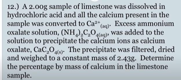 12.) A 2.00g sample of limestone was dissolved in
hydrochloric acid and all the calcium present in the
sample was converted to Ca²+,
oxalate solution, (NH,),C,O(aqo), was added to the
solution to precipitate the calcium ions as calcium
oxalate, CaC,O4(s). The precipitate was filtered, dried
and weighed to a constant mass of 2.43g. Determine
the percentage by mass of calcium in the limestone
sample.
Excess ammonium
(aq)•
