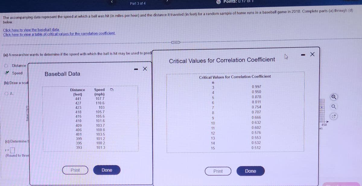 Click here to view the baseball data.
Click here to view a table of critical values for the correlation coefficient.
The accompanying data represent the speed at which a ball was hit (in miles per hour) and the distance it traveled (in feet) for a random sample of home runs in a baseball game in 2018. Complete parts (a) through (d)
below.
(a) A researcher wants to determine if the speed with which the ball is hit may be used to predi
O Distance
Speed
(b) Draw a scat
OA.
(ydw) peads
(c) Determine t
(Round to three
Baseball Data
Distance
(feet)
441
427
423
418
415
410
409
406
401
399
395
393
Print
Speed
(mph)
107.7
110.6
103
105.7
105.6
101.6
Part 3 of 4
103.7
100.8
103.5
101.2
100.2
101.3
Done
U
X
Critical Values for Correlation Coefficient
Critical Values for Correlation Coefficient
n
3
4
5
6
7
8
Points: 0.17
9
10
11
12
13
14
15
Print
0.997
0.950
0.878
0.811
0.754
0.707
0.666
0.632
0.602
0.576
0.553
0.532
0.512
Done
4
X
450
et)
✪
17
G