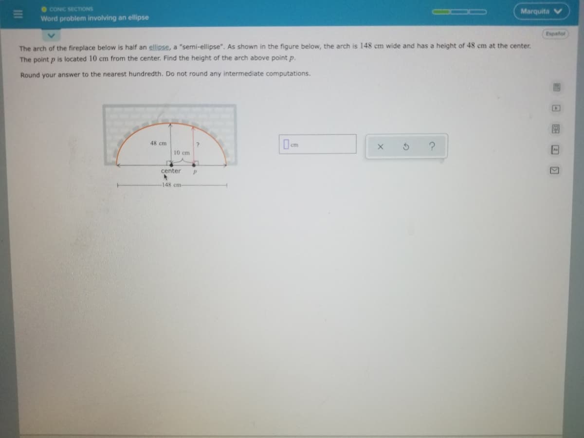 O CONIC SECTIONS
Marquita
Word problem involving an ellipse
Español
The arch of the fireplace below is half an ellipse, a "semi-ellipse". As shown in the figure below, the arch is 148 cm wide and has a height of 48 cm at the center.
The point p is located 10 cm from the center. Find the height of the arch above point p.
Round your answer to the nearest hundredth. Do not round any intermediate computations.
cm
48 cm
10 cm
center
-148 cm-
