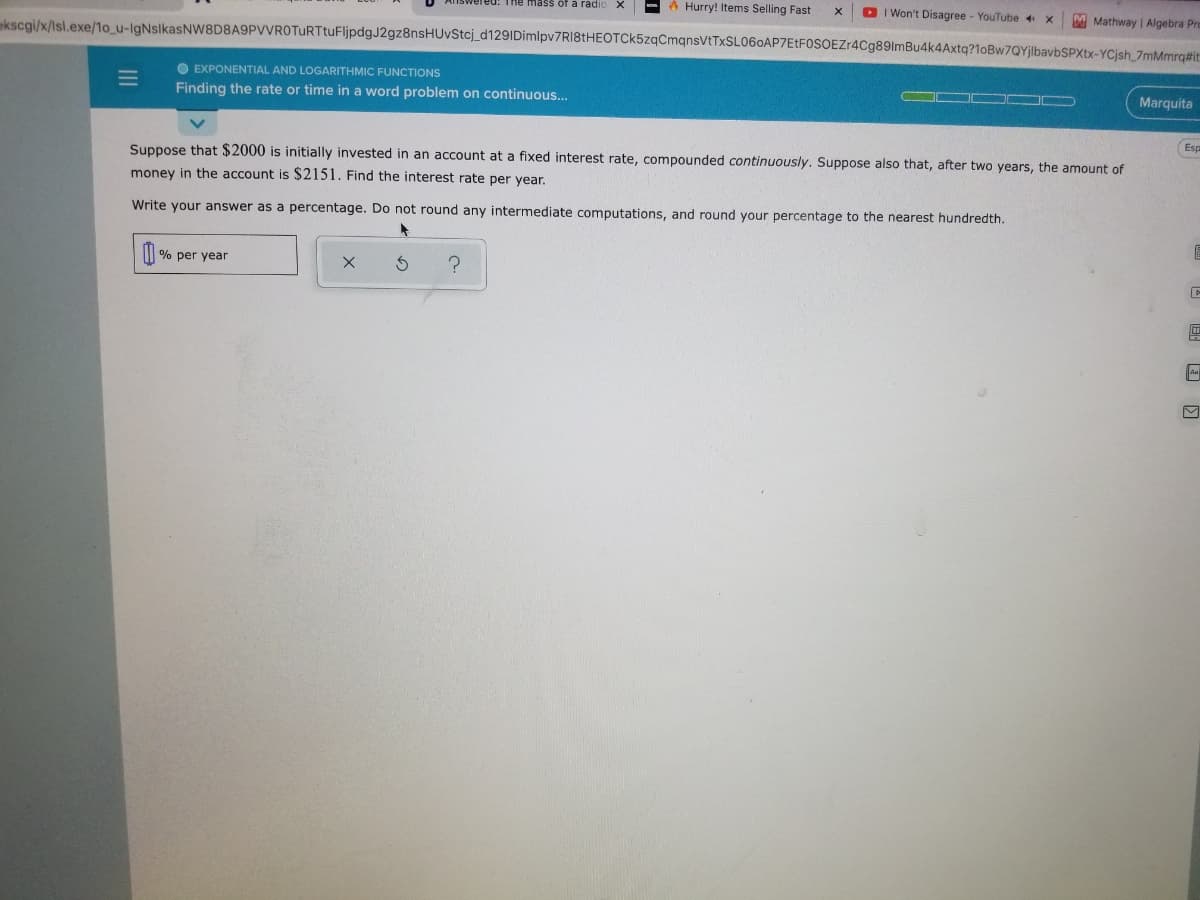 A Hurry! Items Selling Fast
D I Won't Disagree - YouTube 4
M Mathway | Algebra Pro
red: The mass of a radio
ekscgi/x/Isl.exe/1o_u-lgNsikasNW8D8A9PVVROTuRTtuFljpdgJ2gz8nsHUvStcj_d129IDimlpv7RI8tHEOTCk5zqCmqnsVtTxSL060AP7EtFOSOEZr4Cg89lmBu4k4Axtq?1oBw7QYjlbavbSPXtx-YCjsh_7mMmrq#it
O EXPONENTIAL AND LOGARITHMIC FUNCTIONS
Marquita
Finding the rate or time in a word problem on continuous...
Esp
Suppose that $2000 is initially invested in an account at a fixed interest rate, compounded continuously. Suppose also that, after two years, the amount of
money in the account is $2151. Find the interest rate per year.
Write your answer as a percentage. Do not round any intermediate computations, and round your percentage to the nearest hundredth.
| % per year
II
