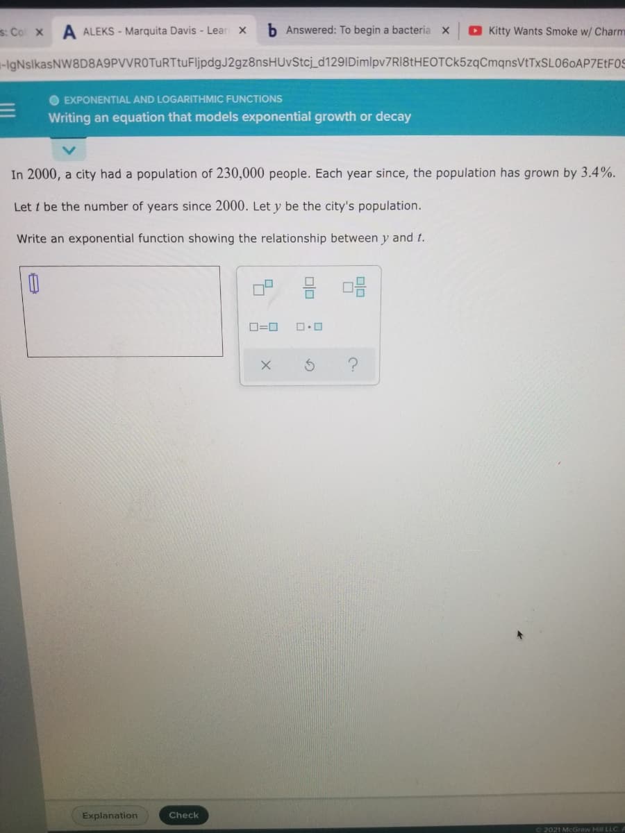 s: Co x
A ALEKS - Marquita Davis - Lear x
b Answered: To begin a bacteria X
O Kitty Wants Smoke w/ Charm
-HgNslkasNW8D8A9PVVROTuRTtuFljpdgJ2gz8nsHUvStcj_d129IDimlpv7RI8tHEOTCk5zqCmqnsVtTxSL060AP7EtF0S
O EXPONENTIAL AND LOGARITHMIC FUNCTIONS
Writing an equation that models exponential growth or decay
In 2000, a city had a population of 230,000 people. Each year since, the population has grown by 3.4%.
Let t be the number of years since 2000. Let y be the city's population.
Write an exponential function showing the relationship between y and t.
D=0
Explanation
Check
2021 McGraw Hill LLC.A
olo
