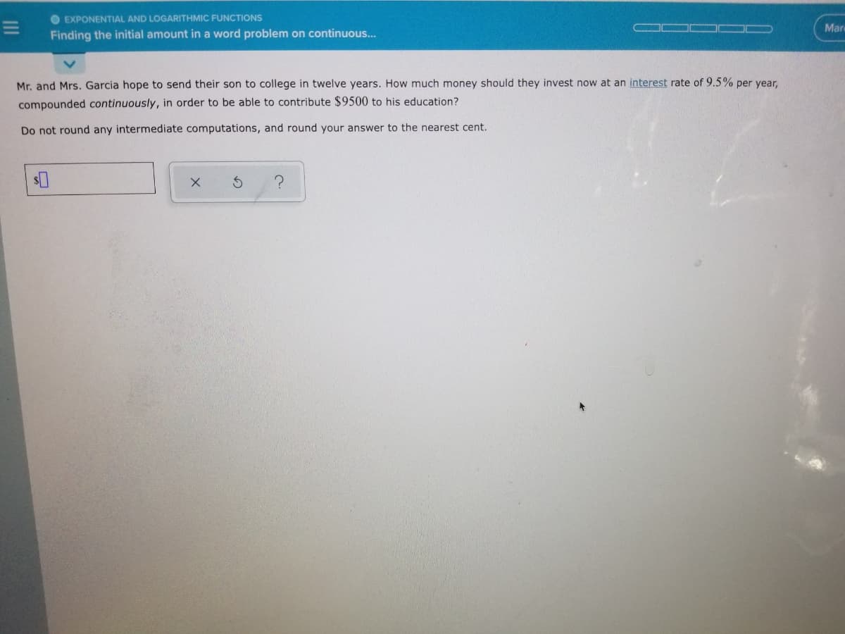 O EXPONENTIAL AND LOGARITHMIC FUNCTIONS
Mare
Finding the initial amount in a word problem on continuous...
Mr. and Mrs. Garcia hope to send their son to college in twelve years. How much money should they invest now at an interest rate of 9.5% per year,
compounded continuously, in order to be able to contribute $9500 to his education?
Do not round any intermediate computations, and round your answer to the nearest cent.

