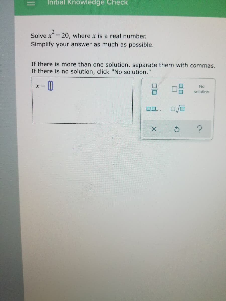 %3D
Initial Knowledge Check
2
Solve x=20, where x is a real number.
Simplify your answer as much as possible.
If there is more than one solution, separate them with commas.
If there is no solution, click "No solution."
x =
No
solution
0,0,..
