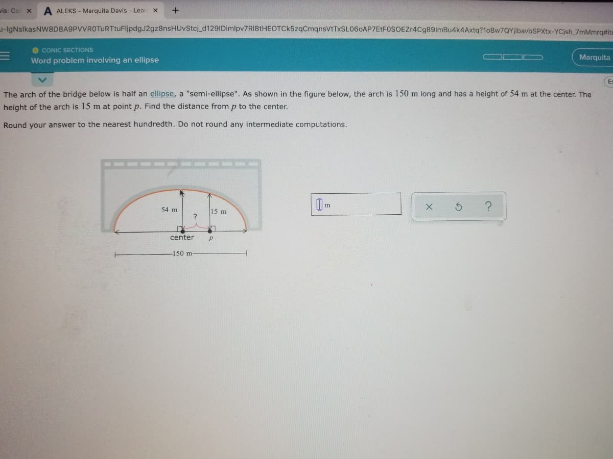 wis: Co
A ALEKS - Marquita Davis - Lear
+
-IgNslkasNW8D8A9PVVROTuRTtuFljpdgJ2gz8nsHUvStcj_d129IDimlpv7RI8tHEOTCk5zqCmqnsVtTxSL06oAP7EtF0SOEZr4Cg89ImBu4k4Axtq?1oBw7QYjlbavbSPXtx-YCjsh_7mMmrq#ite
O CONIC SECTIONS
Word problem involving an ellipse
OD
Marquita
Es
The arch of the bridge below is half an ellipse, a "semi-ellipse". As shown in the figure below, the arch is 150 m long and has a height of 54 m at the center. The
height of the arch is 15 m at point p. Find the distance fromp to the center.
Round your answer to the nearest hundredth. Do not round any intermediate computations.
54 m
15 m
L4
center
-150 m-
