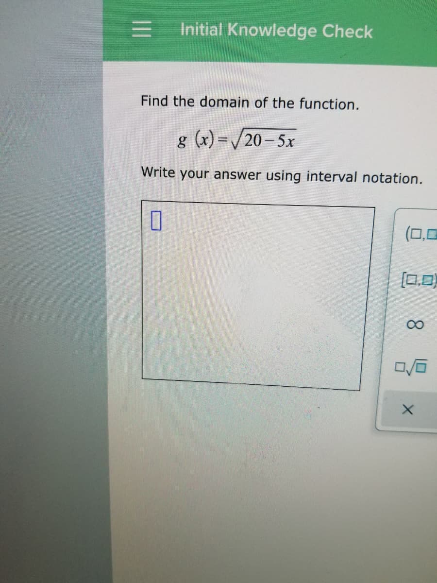Initial Knowledge Check
Find the domain of the function.
g (x) =/20- 5x
Write your answer using interval notation.
(0,0
[0,0)
8.
