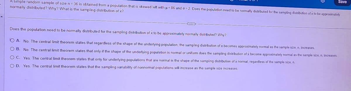 G
A simple random sample of size n=36 is obtained from a population that is skewed left with p=86 and o=2. Does the population need to be normally distributed for the sampling distribution of x to be approximately
normally distributed? Why? What is the sampling distribution of x?
Save
Does the population need to be normally distributed for the sampling distribution of x to be approximately normally distributed? Why?
A. No. The central limit theorem states that regardless of the shape of the underlying population, the sampling distribution of x becomes approximately normal as the sample size, n, increases.
B. No. The central limit theorem states that only if the shape of the underlying population is normal or uniform does the sampling distribution of x become approximately normal as the sample size, n, increases.
O C. Yes. The central limit theorem states that only for underlying populations that are normal is the shape of the sampling distribution of x normal, regardless of the sample size, n.
O D. Yes. The central limit theorem states that the sampling variability of nonnormal populations will increase as the sample size increases.
