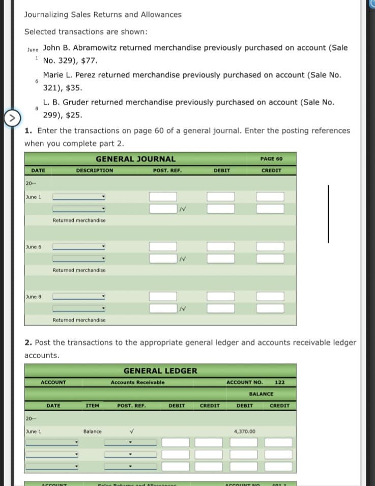 Journalizing Sales Returns and Allowances
Selected transactions are shown:
June John B. Abramowitz returned merchandise previously purchased on account (Sale
1 No. 329), $77.
1
Marie L. Perez returned merchandise previously purchased on account (Sale No.
321), $35.
L. B. Gruder returned merchandise previously purchased on account (Sale No.
8.
299), $25.
1. Enter the transactions on page 60 of a general journal. Enter the posting references
when you complete part 2.
GENERAL JOURNAL
PAGE 60
DATE
DESCRIPTION
POST. REF.
DEBIT
CREDIT
20--
June 1
Returned merchandise
June 6
Returned merchandise
June 8
Returned merchandise
2. Post the transactions to the appropriate general ledger and accounts receivable ledger
accounts.
GENERAL LEDGER
ACCOUNT
Accounts Receivable
ACCOUNT NO.
122
BALANCE
ITEM
POST. REF.
DEBIT
CREDIT
DEBIT
CREDIT
DATE
20--
June 1
Balance
4,370.00
ACCOLINT
Cates D ef
lowancRE
ACCOUINT NO
