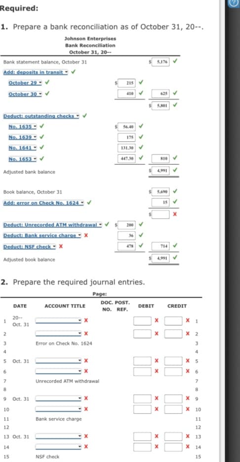 Required:
1. Prepare a bank reconciliation as of October 31, 20--.
Johnson Enterprises
Bank Reconciliation
October 31, 20--
Bank statement balance, October 31
5,176
Add: deposits in transit -
October 29 - v
October 30 -
215
410
625
Deduct: outstanding checks -
No. 1635 -
No. 1639 - V
No. 1641 -
No. 1653 - v
56.40
175
131.30
447.30
810
Adjusted bank balance
4,991
Book balance, October 31
5,690
Add: error on Check No. 1624 -
Deduct: Unrecorded ATM withdrawal -
Deduct: Bank service charge - X
Deduct: NSF check - x
200
478 V
714
Adjusted book balance
4,991
2. Prepare the required journal entries.
Page:
DOC. POST.
DATE
ACCOUNT TITLE
DEBIT
CREDIT
NO. REF.
20--
X 1
Oct. 31
2
х 2
3
Error on Check No. 1624
3
4
4
5 Oct. 31
6
X 6
Unrecorded ATM withdrawal
8
8
9 Oct. 31
X 9
10
х 10
11
Bank service charge
11
12
12
13 Oct. 31
х 13
14
X 14
15
NSF check
15
