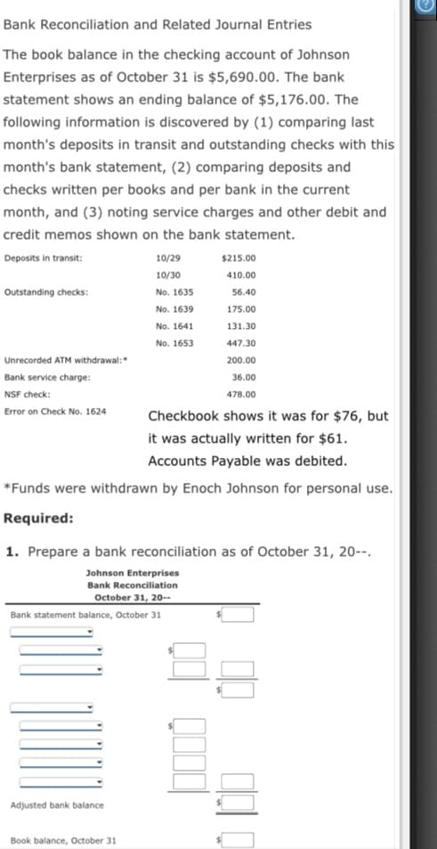 Bank Reconciliation and Related Journal Entries
The book balance in the checking account of Johnson
Enterprises as of October 31 is $5,690.00. The bank
statement shows an ending balance of $5,176.00. The
following information is discovered by (1) comparing last
month's deposits in transit and outstanding checks with this
month's bank statement, (2) comparing deposits and
checks written per books and per bank in the current
month, and (3) noting service charges and other debit and
credit memos shown on the bank statement.
Deposits in transit:
10/29
$215.00
10/30
410.00
Outstanding checks:
No. 1635
56.40
No. 1639
175.00
No. 1641
131.30
No. 1653
447.30
Unrecorded ATM withdrawal:
200.00
Bank service charge:
36.00
NSF check:
478.00
Error on Check No. 1624
Checkbook shows it was for $76, but
it was actually written for $61.
Accounts Payable was debited.
*Funds were withdrawn by Enoch Johnson for personal use.
Required:
1. Prepare a bank reconciliation as of October 31, 20--.
Johnson Enterprises
Bank Reconciliation
October 31, 20--
Bank statement balance, October 31
Adjusted bank balance
Book balance, October 31
