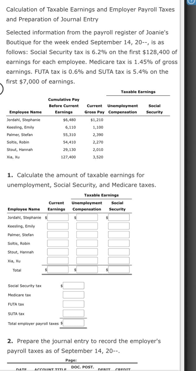 Calculation of Taxable Earnings and Employer Payroll Taxes
and Preparation of Journal Entry
Selected information from the payroll register of Joanie's
Boutique for the week ended September 14, 20--, is as
follows: Social Security tax is 6.2% on the first $128,400 of
earnings for each employee. Medicare tax is 1.45% of gross
earnings. FUTA tax is 0.6% and SUTA tax is 5.4% on the
first $7,000 of earnings.
Taxable Earnings
Cumulative Pay
Before Current
Current Unemployment
Social
Employee Name
Earnings
Gross Pay Compensation
Security
Jordahl, Stephanie
$6,480
$1,210
Keesling, Emily
6,110
1,100
Palmer, Stefan
55,310
2,390
Soltis, Robin
54,410
2,270
Stout, Hannah
29,130
2,010
Xia, Xu
127,400
3,520
1. Calculate the amount of taxable earnings for
unemployment, Social Security, and Medicare taxes.
Taxable Earnings
Current
Unemployment
Social
Employee Name
Earnings
Compensation
Security
Jordahl, Stephanie $
Keesling, Emily
Palmer, Stefan
Soltis, Robin
Stout, Hannah
Xia, Xu
Total
$
Social Security tax
Medicare tax
FUTA tax
SUTA tax
Total employer payroll taxes
2. Prepare the journal entry to record the employer's
payroll taxes as of September 14, 20--.
Page:
DOC. POST.
DATE
ACCOUNT TITIE
DEBIT
CREDIT
