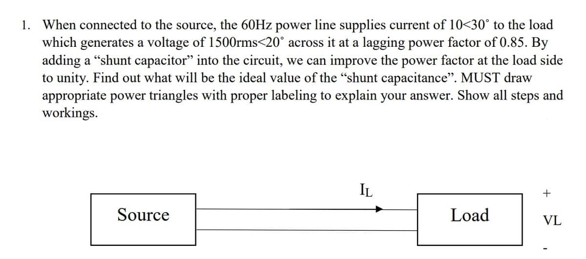 1. When connected to the source, the 60HZ power line supplies current of 10<30° to the load
which generates a voltage of 1500rms<20° across it at a lagging power factor of 0.85. By
adding a “shunt capacitor" into the circuit, we can improve the power factor at the load side
to unity. Find out what will be the ideal value of the "shunt capacitance". MUST draw
appropriate power triangles with proper labeling to explain your answer. Show all steps and
workings.
IL
+
Source
Load
VL
