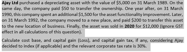 Ajay Ltd purchased a depreciating asset with the value of $5,000 on 31 March 1989. On the
same day, the company paid $50 to transfer the ownership. One year after, on 31 March
1990, this company spent an additional $1,500 for the asset functionality improvement. Later,
on 31 March 1992, the company moved to a new place, and paid $200 to transfer this asset
to the new location of business. Finally, the asset was sold in 2020 for $12,000 (Ignore GST
effect in all calculations of this question).
Calculate cost base, and capital gain (Loss), and capital gain tax, if any, considering Ajay
decided to index (if applicable) and the relevant corporate tax rate is 30%.
