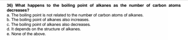 36) What happens to the boiling point of alkanes as the number of carbon atoms
decreases?
a. The boiling point is not related to the number of carbon atoms of alkanes.
b. The boiling point of alkanes also increases.
c. The boiling point of alkanes also decreases.
d. It depends on the structure of alkanes.
e. None of the above.
