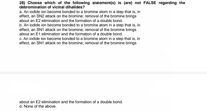 28) Choose which of the following statement(s) is (are) not FALSE regarding the
debromination of vicinal dihalides?
a. An iodide ion become bonded to a bromine atom in a step that is, in
effect, an SN2 attack on the bromine; removal of the bromine brings
about an E2 elimination and the formation of a double bond.
b. An iodide ion become bonded to a bromine atom in a step that is, in
effect, an SN1 attack on the bromine; removal of the bromine brings
about an E1 elimination and the formation of a double bond.
c. An iodide ion become bonded to a bromine atom in a step that is, in
effect, an SN1 attack on the bromine; removal of the bromine brings
about an E2 elimination and the formation of a double bond.
d. None of the above.
