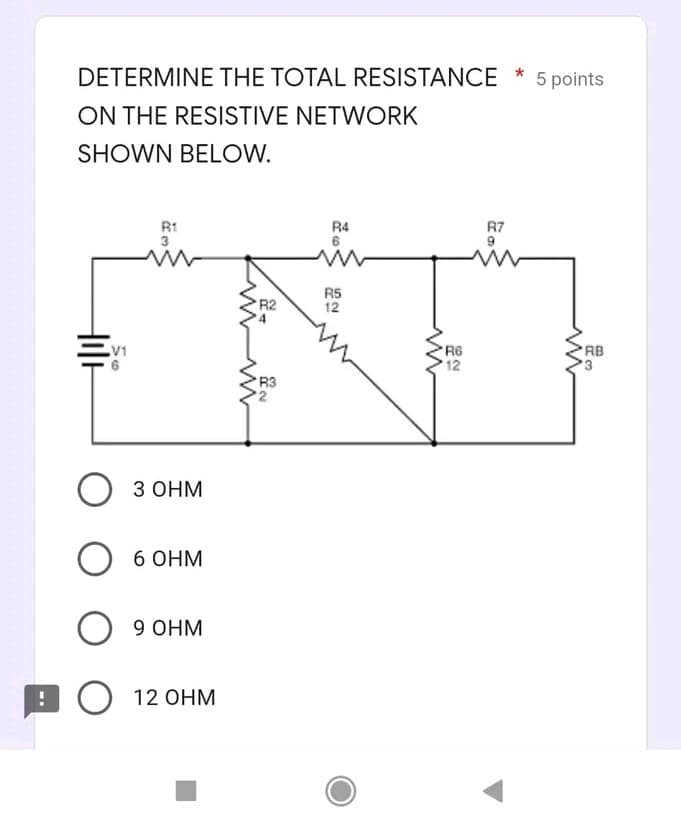 DETERMINE THE TOTAL RESISTANCE * 5 points
ON THE RESISTIVE NETWORK
SHOWN BELOW.
R1
R4
R7
3
R5
12
R2
R6
12
V1
RB
R3
О зонм
6 OHM
O 9 OHM
O 12 OHM
Hile
