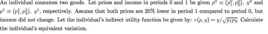 An individual consumes two goods. Let prices and income in periods 0 and 1 be given pº = (pi, p2), yº and
p' = (pi, p2), y', respectively. Assume that both prices are 20% lower in period 1 compared to period 0, but
income did not change. Let the individual's indirect utility function be given by: v(p, y) = y//P1P2. Calculate
the individual's equivalent variation.
