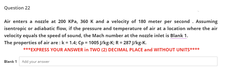 Question 22
Air enters a nozzle at 200 KPa, 360 K and a velocity of 180 meter per second . Assuming
isentropic or adiabatic flow, if the pressure and temperature of air at a location where the air
velocity equals the speed of sound, the Mach number at the nozzle inlet is Blank 1.
The properties of air are : k = 1.4; Cp = 1005 J/kg-K; R = 287 J/kg-K.
***EXPRESS YOUR ANSWER in TWO (2) DECIMAL PLACE and WITHOUT UNITS****
Blank 1
Add your answer
