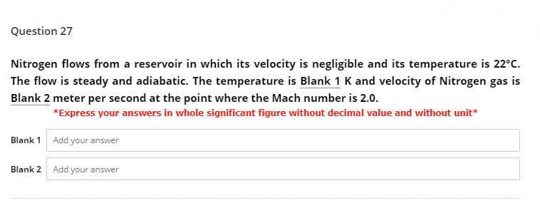 Question 27
Nitrogen flows from a reservoir in which its velocity is negligible and its temperature is 22°C.
The flow is steady and adiabatic. The temperature is Blank 1 K and velocity of Nitrogen gas is
Blank 2 meter per second at the point where the Mach number is 2.0.
*Express your answers in whole significant figure without decimal value and without unit*
Blank 1 Add your answer
Blank 2
Add your answer