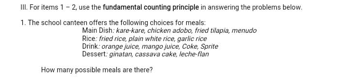 II. For items 1- 2, use the fundamental counting principle in answering the problems below.
1. The school canteen offers the following choices for meals:
Main Dish: kare-kare, chicken adobo, fried tilapia, menudo
Rice: fried rice, plain white rice, garlic rice
Drink: orange juice, mango juice, Coke, Sprite
Dessert: ginatan, cassava cake, leche-flan
How many possible meals are there?
