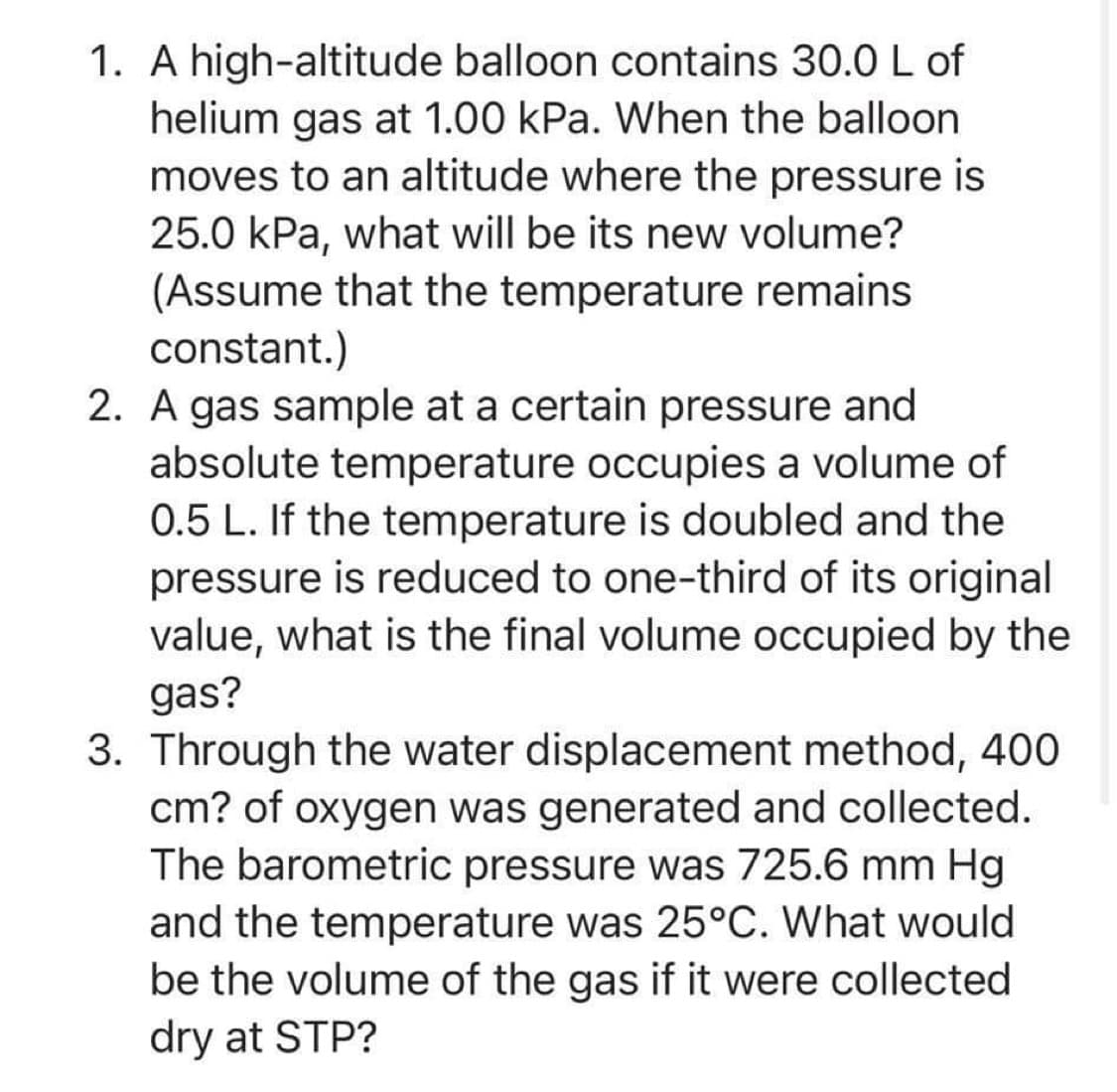 1. A high-altitude balloon contains 30.0 L of
helium gas at 1.00 kPa. When the balloon
moves to an altitude where the pressure is
25.0 kPa, what will be its new volume?
(Assume that the temperature remains
constant.)
2. A gas sample at a certain pressure and
absolute temperature occupies a volume of
0.5 L. If the temperature is doubled and the
pressure is reduced to one-third of its original
value, what is the final volume occupied by the
gas?
3. Through the water displacement method, 400
cm? of oxygen was generated and collected.
The barometric pressure was 725.6 mm Hg
and the temperature was 25°C. What would
be the volume of the gas if it were collected
dry at STP?
