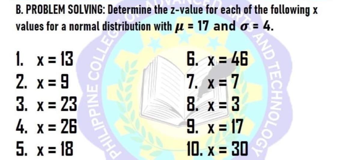 B. PROBLEM SOLVING: Determine the z-value for each of the following x
values for a normal distribution with u = 17 and o = 4.
6. x = 46
7. x = 7
8. x = 3
9. x = 17
10. x = 30
1. x = 13
2. x = 9
3. х%3D 23
4. x = 26
5. x = 18
DTECHNOLOGE
AND
PHILIP
