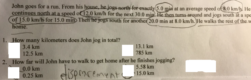 John goes for a run. From his house, he jogs- north for exactly 5.0 min at an average speed of &:0 km/h. He
continues north at a speed of 12.0 km/h for the next 30.0 min. He then turns around and jogs south at a spe
of 15.0 km/h for 15.0 min Then he jogs south for another 20.0 min at 8.0 km/h. He walks the rest of the w
home.
1. How many kilometers does John jog in total?
13.1 km
785 km
3.4 km
12.5 km
2. How far will John have to walk to get home after he finishes jogging?
0.0 km
0.25 km
eispraremento
5.58 km
15.0 km
