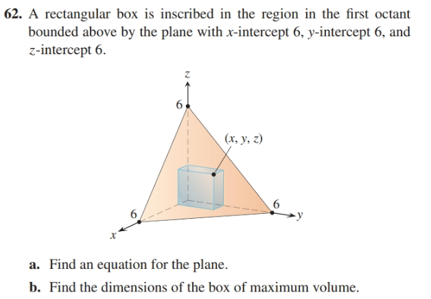 62. A rectangular box is inscribed in the region in the first octant
bounded above by the plane with x-intercept 6, y-intercept 6, and
z-intercept 6.
6.
(x, y, z)
-y
a. Find an equation for the plane.
b. Find the dimensions of the box of maximum volume.
