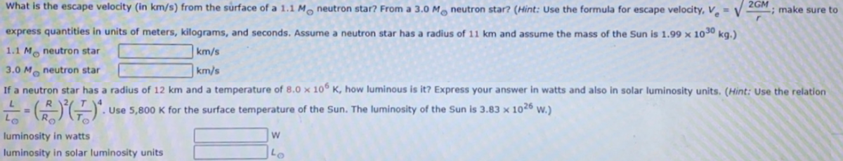 What is the escape velocity (in km/s) from the surface of a 1.1 M. neutron star? From a 3.0 M, neutron star? (Hint: Use the formula for escape velocity, V̟ =
2GM
-; make sure to
express quantities in units of meters, kilograms, and seconds. Assume a neutron star has a radius of 11 km and assume the mass of the Sun is 1.99 × 1030 kg.)
1.1 M neutron star
km/s
3.0 M. neutron star
km/s
If a neutron star has a radius of 12 km and a temperature of 8.0 x 10° K, how luminous is it? Express your answer in watts and also in solar luminosity units. (Hint: Use the relation
. Use 5,800 K for the surface temperature of the Sun. The luminosity of the Sun is 3.83 x
1026
W.)
luminosity in watts
luminosity in solar luminosity units
Lo
